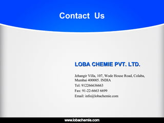 Contact Us
LOBA CHEMIE PVT. LTD.LOBA CHEMIE PVT. LTD.
Jehangir Villa, 107, Wode House Road, Colaba,Jehangir Villa, 107, Wode House Road, Colaba,
Mumbai 400005. INDIAMumbai 400005. INDIA
Tel: 912266636663Tel: 912266636663
Fax: 91-22-6663 6699Fax: 91-22-6663 6699
Email: info@lobachemie.comEmail: info@lobachemie.com
 