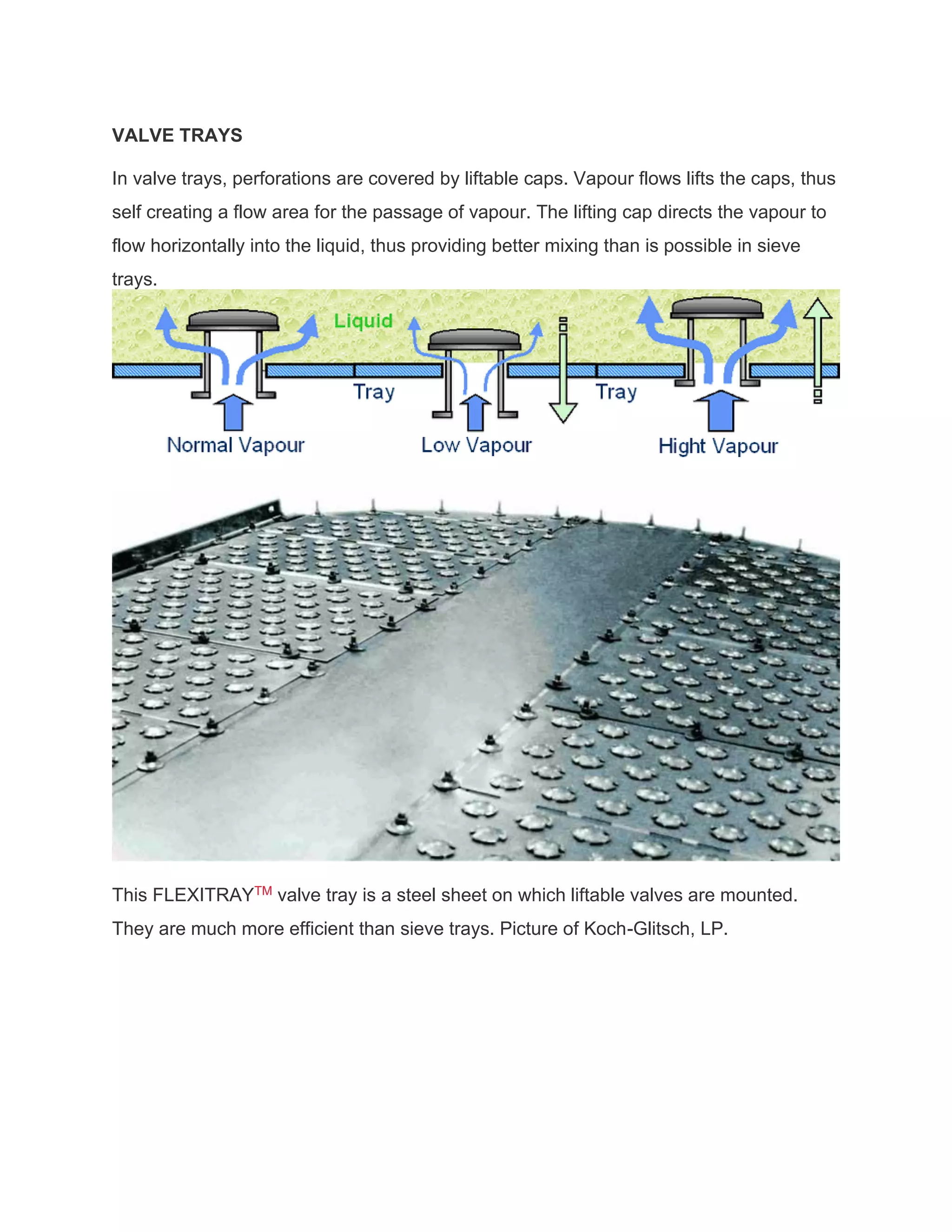 VALVE TRAYS
In valve trays, perforations are covered by liftable caps. Vapour flows lifts the caps, thus
self creating a flow area for the passage of vapour. The lifting cap directs the vapour to
flow horizontally into the liquid, thus providing better mixing than is possible in sieve
trays.
This FLEXITRAYTM valve tray is a steel sheet on which liftable valves are mounted.
They are much more efficient than sieve trays. Picture of Koch-Glitsch, LP.
 