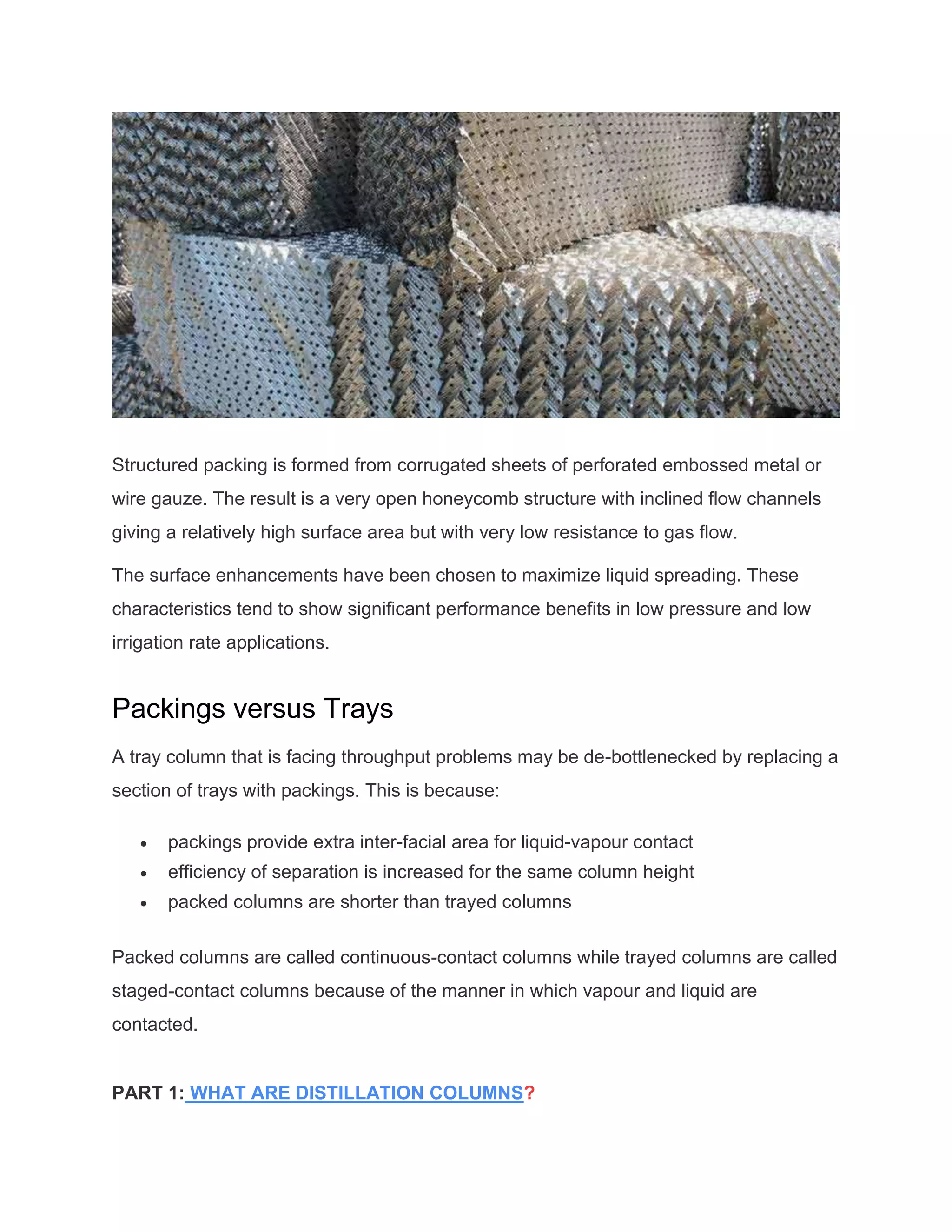 Structured packing is formed from corrugated sheets of perforated embossed metal or
wire gauze. The result is a very open honeycomb structure with inclined flow channels
giving a relatively high surface area but with very low resistance to gas flow.
The surface enhancements have been chosen to maximize liquid spreading. These
characteristics tend to show significant performance benefits in low pressure and low
irrigation rate applications.
Packings versus Trays
A tray column that is facing throughput problems may be de-bottlenecked by replacing a
section of trays with packings. This is because:
• packings provide extra inter-facial area for liquid-vapour contact
• efficiency of separation is increased for the same column height
• packed columns are shorter than trayed columns
Packed columns are called continuous-contact columns while trayed columns are called
staged-contact columns because of the manner in which vapour and liquid are
contacted.
PART 1: WHAT ARE DISTILLATION COLUMNS?
 