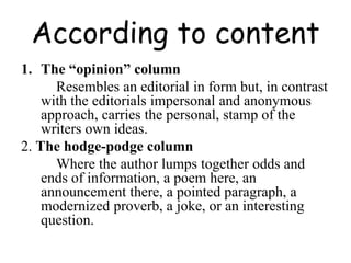 According to content
1. The “opinion” column
Resembles an editorial in form but, in contrast
with the editorials impersonal and anonymous
approach, carries the personal, stamp of the
writers own ideas.
2. The hodge-podge column
Where the author lumps together odds and
ends of information, a poem here, an
announcement there, a pointed paragraph, a
modernized proverb, a joke, or an interesting
question.
 