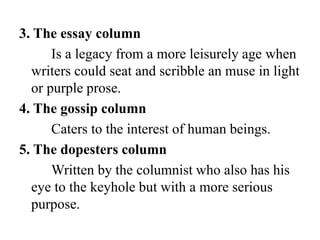 3. The essay column
Is a legacy from a more leisurely age when
writers could seat and scribble an muse in light
or purple prose.
4. The gossip column
Caters to the interest of human beings.
5. The dopesters column
Written by the columnist who also has his
eye to the keyhole but with a more serious
purpose.
 