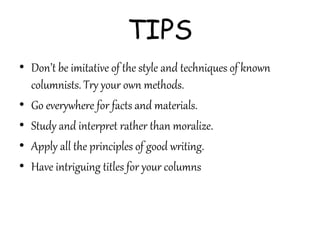 TIPS
• Don’t be imitative of the style and techniques of known
columnists. Try your own methods.
• Go everywhere for facts and materials.
• Study and interpret rather than moralize.
• Apply all the principles of good writing.
• Have intriguing titles for your columns
 