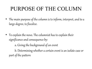 PURPOSE OF THE COLUMN
• The main purpose of the column is to inform, interpret, and to a
large degree, to fiscalize.
• To explain the news. The columnist has to explain their
significance and consequence by:
a. Giving the background of an event
b. Determining whether a certain event is an isolate case or
part of the pattern
 