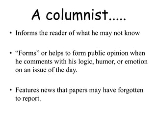 A columnist.....
• Informs the reader of what he may not know
• “Forms” or helps to form public opinion when
he comments with his logic, humor, or emotion
on an issue of the day.
• Features news that papers may have forgotten
to report.
 