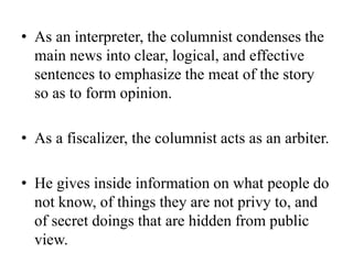 • As an interpreter, the columnist condenses the
main news into clear, logical, and effective
sentences to emphasize the meat of the story
so as to form opinion.
• As a fiscalizer, the columnist acts as an arbiter.
• He gives inside information on what people do
not know, of things they are not privy to, and
of secret doings that are hidden from public
view.
 