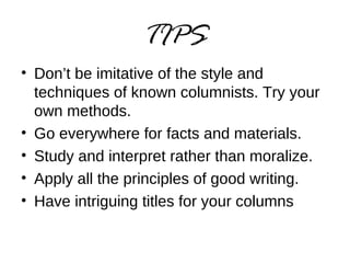 TIPS 
• Don’t be imitative of the style and 
techniques of known columnists. Try your 
own methods. 
• Go everywhere for facts and materials. 
• Study and interpret rather than moralize. 
• Apply all the principles of good writing. 
• Have intriguing titles for your columns 
