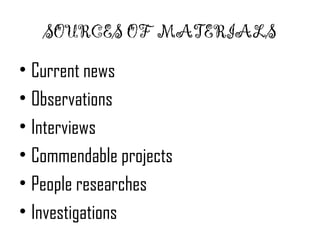 SOURCES OF MATERIALS 
• Current news 
• Observations 
• Interviews 
• Commendable projects 
• People researches 
• Investigations 
 