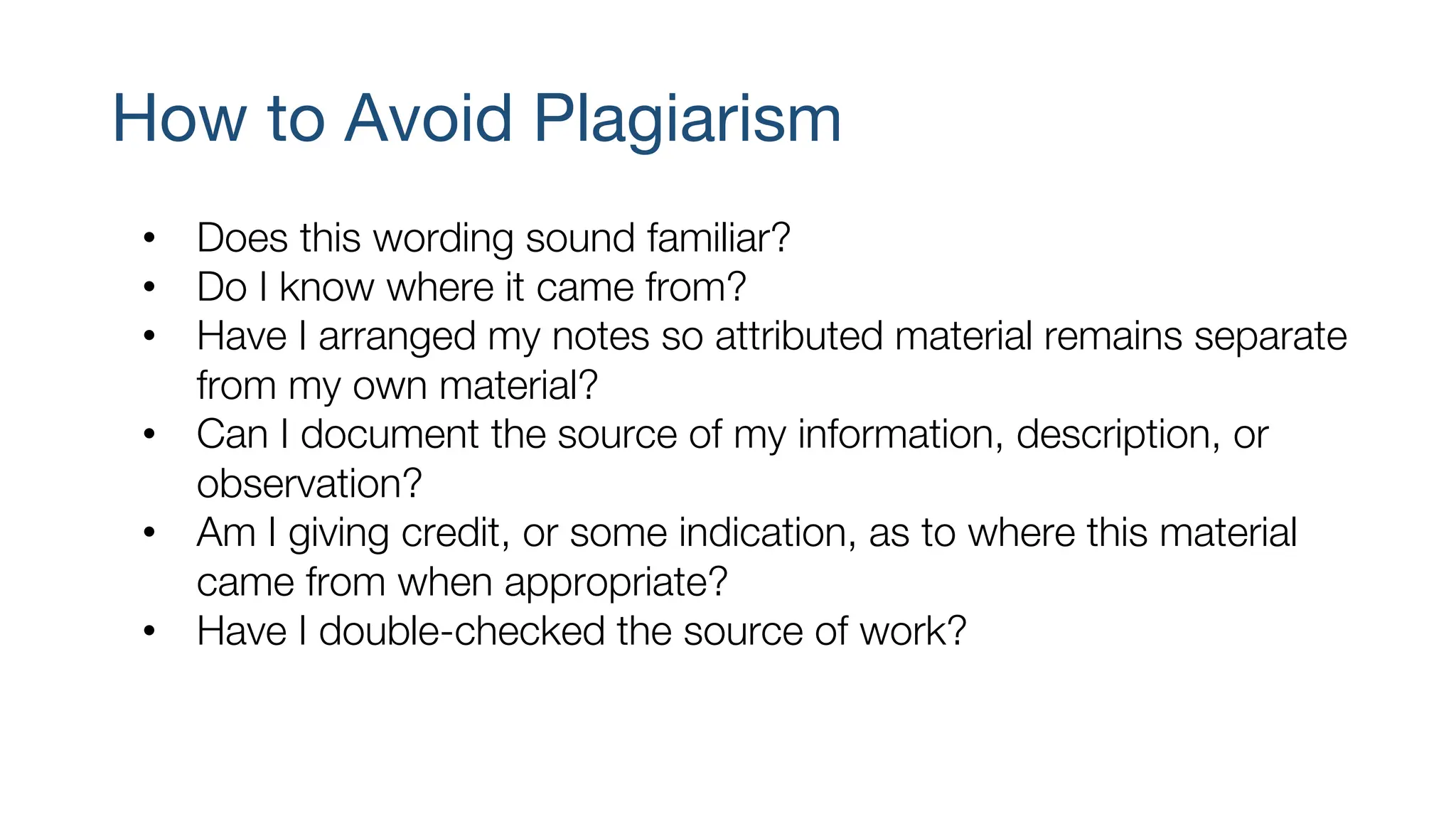 How to Avoid Plagiarism
• Does this wording sound familiar?
• Do I know where it came from?
• Have I arranged my notes so attributed material remains separate
from my own material?
• Can I document the source of my information, description, or
observation?
• Am I giving credit, or some indication, as to where this material
came from when appropriate?
• Have I double-checked the source of work?
 