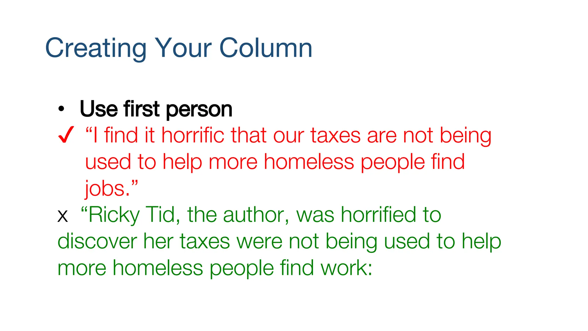 Creating Your Column
• Use first person
✔ “I find it horrific that our taxes are not being
used to help more homeless people find
jobs.”
x “Ricky Tid, the author, was horrified to
discover her taxes were not being used to help
more homeless people find work:
 