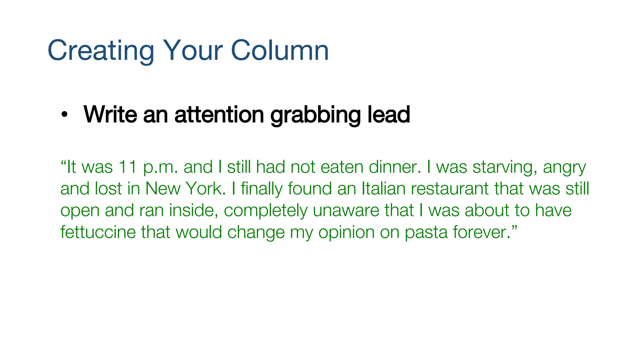 Creating Your Column
• Write an attention grabbing lead
“It was 11 p.m. and I still had not eaten dinner. I was starving, angry
and lost in New York. I finally found an Italian restaurant that was still
open and ran inside, completely unaware that I was about to have
fettuccine that would change my opinion on pasta forever.”
 
