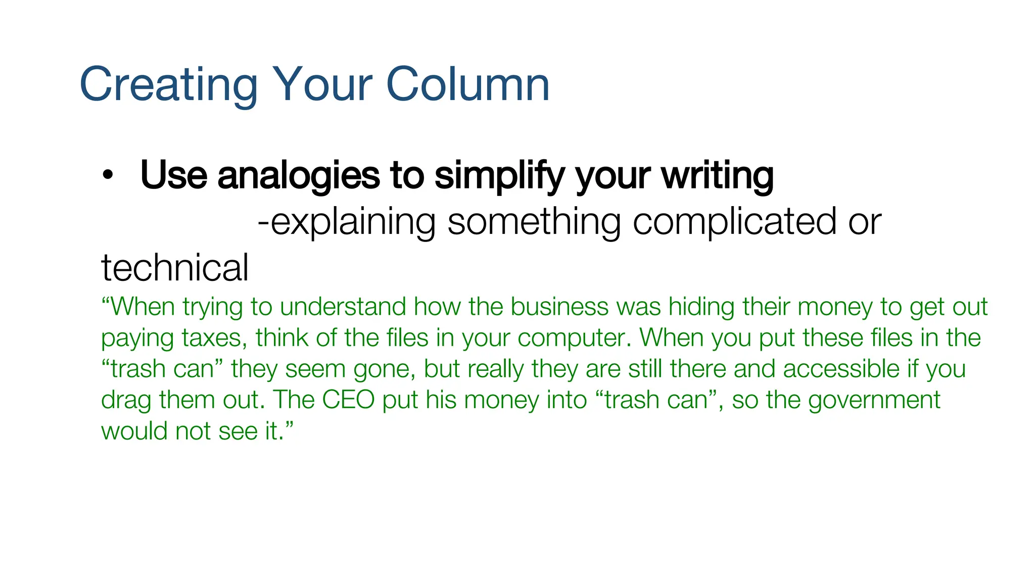 Creating Your Column
• Use analogies to simplify your writing
-explaining something complicated or
technical
“When trying to understand how the business was hiding their money to get out
paying taxes, think of the files in your computer. When you put these files in the
“trash can” they seem gone, but really they are still there and accessible if you
drag them out. The CEO put his money into “trash can”, so the government
would not see it.”
 