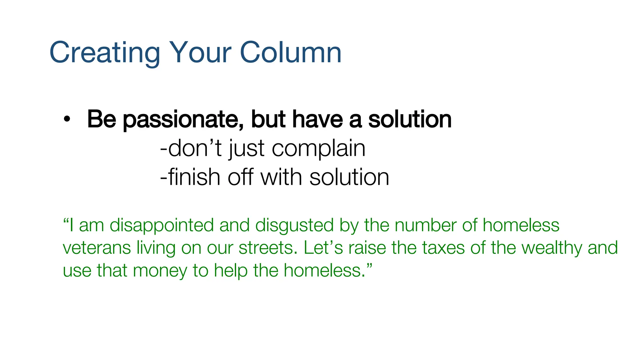 Creating Your Column
• Be passionate, but have a solution
-don’t just complain
-finish off with solution
“I am disappointed and disgusted by the number of homeless
veterans living on our streets. Let’s raise the taxes of the wealthy and
use that money to help the homeless.”
 