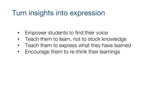 Turn insights into expression
• Empower students to find their voice
• Teach them to learn, not to stock knowledge
• Teach them to express what they have learned
• Encourage them to re-think their learnings
 