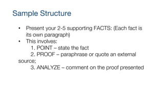 Sample Structure
• Present your 2-5 supporting FACTS: (Each fact is
its own paragraph)
• This involves:
1. POINT – state the fact
2. PROOF – paraphrase or quote an external
source;
3. ANALYZE – comment on the proof presented
 