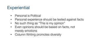 Experiential
• Personal is Political
• Personal experience should be tested against facts
• No such thing as “This is my opinion”
• Even opinions should be based on facts, not
merely emotions
• Column Writing promotes diversity
 