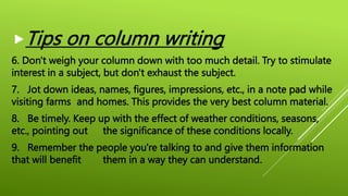 Tips on column writing
6. Don't weigh your column down with too much detail. Try to stimulate
interest in a subject, but don't exhaust the subject.
7. Jot down ideas, names, figures, impressions, etc., in a note pad while
visiting farms and homes. This provides the very best column material.
8. Be timely. Keep up with the effect of weather conditions, seasons,
etc., pointing out the significance of these conditions locally.
9. Remember the people you're talking to and give them information
that will benefit them in a way they can understand.
 