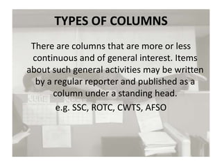 TYPES OF COLUMNS
There are columns that are more or less
continuous and of general interest. Items
about such general activities may be written
by a regular reporter and published as a
column under a standing head.
e.g. SSC, ROTC, CWTS, AFSO
 