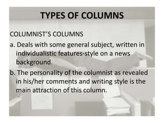 TYPES OF COLUMNS
COLUMNIST’S COLUMNS
a. Deals with some general subject, written in
individualistic features-style on a news
background.
b. The personality of the columnist as revealed
in his/her comments and writing style is the
main attraction of this column.
 