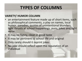 TYPES OF COLUMNS
VARIETY/ HUMOR COLUMN
• an entertainment feature made up of short items, such
as philosophical comments, a play on names, local
humor, parodies, quotes of unintentional blunders,
light thrusts at school happenings, puns, jokes and light
verse.
• It may be funny, clean in good taste
• It may be pertinent to school life and original
• Only rarely should it reprint jokes
• No joke should reflect upon the reputation of an
individual
 