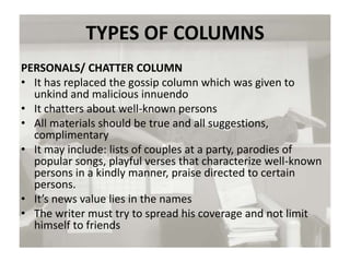 TYPES OF COLUMNS
PERSONALS/ CHATTER COLUMN
• It has replaced the gossip column which was given to
unkind and malicious innuendo
• It chatters about well-known persons
• All materials should be true and all suggestions,
complimentary
• It may include: lists of couples at a party, parodies of
popular songs, playful verses that characterize well-known
persons in a kindly manner, praise directed to certain
persons.
• It’s news value lies in the names
• The writer must try to spread his coverage and not limit
himself to friends
 