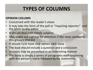 TYPES OF COLUMNS
OPINION COLUMN
• Concerned with the reader’s views
• It may take the form of the poll or “inquiring reporter,” and
the letter to the editor
• It should deal with timely subjects
• May single out a group for attention if the news spotlights
this group’s interest
• It should ry to have new names each issue
• The lead should include a question and a conclusion
• Answers may be presented in an interesting manner
• The body is simply a series of paragraphs each beginning
with the person’s name followed by his statements.
 