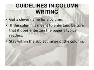 GUIDELINES IN COLUMN
WRITING
• Get a clever name for a column.
• If the column is meant to entertain, be sure
that it does entertain the paper’s typical
readers.
• Stay within the subject range of the column.
 