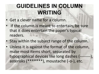 GUIDELINES IN COLUMN
WRITING
• Get a clever name for a column.
• If the column is meant to entertain, be sure
that it does entertain the paper’s typical
readers.
• Stay within the subject range of the column.
• Unless it is against the format of the column,
make most items short, separated by
typographical devices like long dashes (--------),
asterisks (*******), moustache (-o-), etc.
 