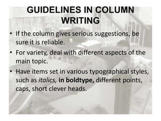 GUIDELINES IN COLUMN
WRITING
• If the column gives serious suggestions, be
sure it is reliable.
• For variety, deal with different aspects of the
main topic.
• Have items set in various typographical styles,
such as italics, in boldtype, different points,
caps, short clever heads.
 
