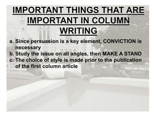 IMPORTANT THINGS THAT ARE
IMPORTANT IN COLUMN
WRITING
a. Since persuasion is a key element, CONVICTION is
necessary
b. Study the issue on all angles, then MAKE A STAND
c. The choice of style is made prior to the publication
of the first column article
 