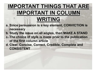IMPORTANT THINGS THAT ARE
IMPORTANT IN COLUMN
WRITING
a. Since persuasion is a key element, CONVICTION is
necessary
b. Study the issue on all angles, then MAKE A STAND
c. The choice of style is made prior to the publication
of the first column article
d. Clear, Concise, Correct, Credible, Complete and
CONSISTENT
 