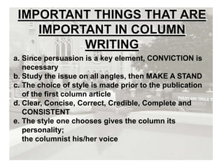 IMPORTANT THINGS THAT ARE
IMPORTANT IN COLUMN
WRITING
a. Since persuasion is a key element, CONVICTION is
necessary
b. Study the issue on all angles, then MAKE A STAND
c. The choice of style is made prior to the publication
of the first column article
d. Clear, Concise, Correct, Credible, Complete and
CONSISTENT
e. The style one chooses gives the column its
personality;
the columnist his/her voice
 