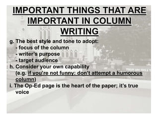 IMPORTANT THINGS THAT ARE
IMPORTANT IN COLUMN
WRITING
g. The best style and tone to adopt:
- focus of the column
- writer’s purpose
- target audience
h. Consider your own capability
(e.g. if you’re not funny: don’t attempt a humorous
column)
i. The Op-Ed page is the heart of the paper; it’s true
voice
 