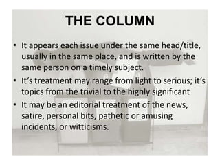THE COLUMN
• It appears each issue under the same head/title,
usually in the same place, and is written by the
same person on a timely subject.
• It’s treatment may range from light to serious; it’s
topics from the trivial to the highly significant
• It may be an editorial treatment of the news,
satire, personal bits, pathetic or amusing
incidents, or witticisms.
 