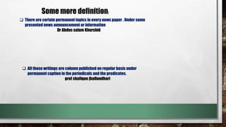Some more definition:
There are certain permanent topics in every news paper . Under some
presented news announcement or information
Dr Abdus salam Khurshid
All those writings are column published on regular basis under
permanent caption in the periodicals and the predicates.
prof shafique jhallandhari