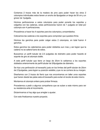 Cortamos 2 trozos más de la madera de pino para poder hacer los otros 2
columpios individuales estos tienen un ancho de 8pulgadas un largo de 50 cm y un
grosor de 1pulgada.

Hicimos perforaciones a estos columpios para poder ponerle los soportes y
colgarlos con las cadenas, estas perforaciones fueron de 1 pulgada en total por
columpio son 4 perforaciones.

Procedimos a hacer los 4 soportes para los columpios y ensamblarlos.

Colocamos las cadenas a los soportes para comprobar que quedara firme.

Hicimos los ganchos para poder colgar estos 2 columpios, en total fueron 4
ganchos.

Estos ganchos los calentamos para poder doblarlos aun mas y así lograr que la
cadena no se saliera fuera de estos.

Buscamos un perfil tubular de 2,5 pulgadas de diámetro para poder hacerle el
soporte de giro al columpio doble.

A este perfil tubular que tiene un largo de 20cm lo soldamos a los soportes
doblados anteriormente de perfil tubular de 5/8pulgadas de diámetro.

Se hizo una perforación al travesaño justo en los límites del perfil tubular de 20cm
de 2,5pulgadas, para lograr su posición estable y que no se corriera de su margen.

Diseñamos con 2 trozos de fierro que nos encontramos en taller unos soportes
que fueran desde las patas asta el travesaño para evitar el revote de este mismo.

Montamos el columpio entero para probar firmeza.

Procedemos a pedir a algunos compañeros que se suban a este mismo para ver
su resistencia ante el movimiento.

Dictaminamos si hay algo que arreglar o ajustar.

Con esto finalizamos nuestro proyecto.




                                         10
 
