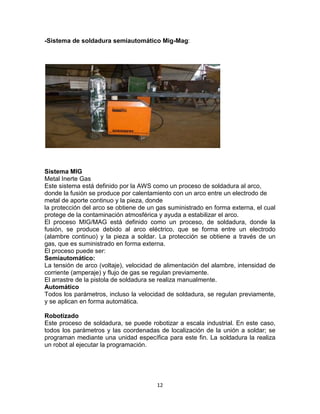 -Sistema de soldadura semiautomático Mig-Mag:




Sistema MIG
Metal Inerte Gas
Este sistema está definido por la AWS como un proceso de soldadura al arco,
donde la fusión se produce por calentamiento con un arco entre un electrodo de
metal de aporte continuo y la pieza, donde
la protección del arco se obtiene de un gas suministrado en forma externa, el cual
protege de la contaminación atmosférica y ayuda a estabilizar el arco.
El proceso MIG/MAG está definido como un proceso, de soldadura, donde la
fusión, se produce debido al arco eléctrico, que se forma entre un electrodo
(alambre continuo) y la pieza a soldar. La protección se obtiene a través de un
gas, que es suministrado en forma externa.
El proceso puede ser:
Semiautomático:
La tensión de arco (voltaje), velocidad de alimentación del alambre, intensidad de
corriente (amperaje) y flujo de gas se regulan previamente.
El arrastre de la pistola de soldadura se realiza manualmente.
Automático
Todos los parámetros, incluso la velocidad de soldadura, se regulan previamente,
y se aplican en forma automática.

Robotizado
Este proceso de soldadura, se puede robotizar a escala industrial. En este caso,
todos los parámetros y las coordenadas de localización de la unión a soldar; se
programan mediante una unidad específica para este fin. La soldadura la realiza
un robot al ejecutar la programación.




                                       12
 