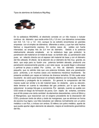 Tipos de alambres de Soldadura Mig-Mag:




En la soldadura MIG/MAG, el electrodo consiste en un hilo macizo o tubular
continuo de diámetro que oscila entre 0,8 y 1,6 mm. Los diámetros comerciales
son 0,8; 1,0; 1,2; y 1,6 mm, aunque no es extraño encontrarse en grandes
empresas con el empleo de diámetros diferentes a estos, y que han sido hechos
fabricar a requerimiento expreso. En ciertos casos de soldeo con fuerte
intensidad, se emplea hilo de 2,4 mm de diámetro. Debido a la potencia
relativamente elevada empleada           en la soldadura bajo gas protector, la
penetración del material en el metal de base es también alta. La penetración está
pues, en relación directa con el espesor del material de base y con el diámetro
del hilo utilizado. El efecto de la elección de un diámetro de hilo muy grande, es
decir, que exija para su fusión una potencia también elevada, producirá una
penetración excesivamente grande, y por esta causa se puede llegar a atravesar
o perforar la pieza a soldar. Por contra, un hilo de diámetro demasiado
pequeño, que no admite más que una potencia limitada, dará una penetración
poco profunda, y en muchos casos una resistencia mecánica insuficiente. Se
presenta arrollado por capas en bobinas de diversos tamaños. El hilo suele estar
recubierto de cobre para favorecer el contacto eléctrico con la boquilla, disminuir
rozamientos y protegerlo de la oxidación. En general, la composición del hilo
macizo suele ser similar a la del material base; no obstante, para su elección,
debe tenerse en cuenta la naturaleza del gas protector, por lo que se debe
seleccionar la pareja hilo-gas a conciencia. Por ejemplo, cuando se suelda con
CO2 existe el riesgo de formación de poros. Con objeto de evitarlos, conviene
que el hilo posea una cierta cantidad de elementos desoxidantes, como el Silicio y
el Manganeso, que reaccionan con el oxígeno procedente de la disociación del
CO2 y producen óxido de silicio y óxido de manganeso, que se eliminan en forma
de escoria muy ligera. Los hilos tubulares van rellenos normalmente con un polvo
metálico o con flux, o incluso con ambos. El relleno con polvo metálico, aparte de
que puede aportar algún elemento de aleación, mejora el rendimiento gravimétrico
del hilo.




                                        13
 