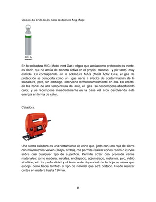 Gases de protección para soldadura Mig-Mag:




En la soldadura MIG (Metal Inert Gas), el gas que actúa como protección es inerte,
es decir, que no actúa de manera activa en el propio proceso, y por tanto, muy
estable. En contrapartida, en la soldadura MAG (Metal Activ Gas), el gas de
protección se comporta como un gas inerte a efectos de contaminación de la
soldadura, pero, sin embargo, interviene termodinámicamente en ella. En efecto,
en las zonas de alta temperatura del arco, el gas se descompone absorbiendo
calor, y se recompone inmediatamente en la base del arco devolviendo esta
energía en forma de calor.



Caladora:




Una sierra caladora es una herramienta de corte que, junto con una hoja de sierra
con movimientos vaivén (abajo- arriba), nos permite realizar cortes rectos o curvos
sobre casi cualquier tipo de superficie. Permite cortar con precisión varios
materiales: como madera, metales, enchapado, aglomerado, melanina, pvc, vidrio
sintético, etc. La profundidad y el buen corte dependerá de la hoja de sierra que
escoja, como hacia también el tipo de material que será cortado. Puede realizar
cortes en madera hasta 120mm.




                                        14
 
