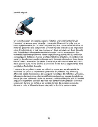 Esmeril angular:




Un esmeril angular, amoladora angular o radial es una herramienta manual
impulsada para cortar, para esmerilar, y para pulir. Un esmeril angular que se
conoce popularmente por "la radial" se puede impulsar con un motor eléctrico, un
motor de gasolina o aire comprimido. El motor impulsa una cabeza de engranajes
en un ángulo recto en el cual está montado un disco abrasivo o un disco de corte
más delgado los cuales pueden ser reemplazados cuando se desgastan. Los
esmeriles angulares típicamente tienen un protector ajustable para su operación
con cualquiera de las dos manos. Ciertas amoladoras angulares, dependiendo de
su rango de velocidad, pueden utilizarse como lijadoras utilizando un disco lijador
con un disco o almohadilla de apoyo. El sistema protector usualmente esta hecho
de un plástico duro, resina fenólica o caucho de media dureza dependiendo de la
cantidad de flexibilidad deseada.
Los esmeriles angulares pueden ser utilizados o para remover el material de
exceso en las piezas o simplemente para cortar en pedazos. Hay muchas y
diferentes clases de discos que se usan para varios tipos de materiales y trabajos,
tales como discos de corte, discos rectificadores abrasivos, piedras demoledoras,
discos lijadores, ruedas de cepillo de alambre, y almohadillas para pulir. El esmeril
angular tiene grandes cojinetes de bolas para contrarrestar fuerzas de ladeo que
se generan durante los cortes, a las fuerzas del lado de contador generadas
durante el corte, a diferencia de una taladradora, donde la fuerza es axial.




                                         15
 