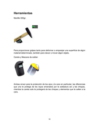 Herramientas
Martillo 500gr:




Para proporcionar golpes tanto para deformar o emparejar una superficie de algún
material determinado, también para clavar o mover algún objeto.

Careta y Mascara de soldar:




Ambas sirven para la protección de los ojos y la cara en particular, las diferencias
que una te protege de los rayos emanados por la soldadura así y las chispas,
mientras la careta solo te protegerá de las chispas y elementos que te salten a la
cara.




                                        16
 