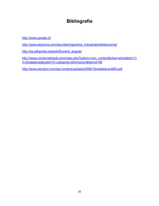 Bibliografía


http://www.google.cl/

http://www.elprisma.com/apuntes/ingenieria_industrial/soldaduramig/

http://es.wikipedia.org/wiki/Esmeril_angular

http://www.comercialripoll.com/index.php?option=com_content&view=article&id=11
3:infcaladoras&catid=41:categoria-informacion&Itemid=58

http://www.esmijovi.com/wp-content/uploads/2009/10/soldadura-MIG.pdf




                                         20
 