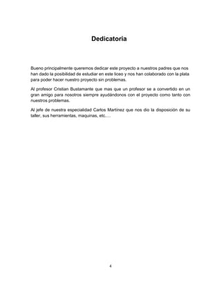 Dedicatoria



Bueno principalmente queremos dedicar este proyecto a nuestros padres que nos
han dado la posibilidad de estudiar en este liceo y nos han colaborado con la plata
para poder hacer nuestro proyecto sin problemas.

Al profesor Cristian Bustamante que mas que un profesor se a convertido en un
gran amigo para nosotros siempre ayudándonos con el proyecto como tanto con
nuestros problemas.

Al jefe de nuestra especialidad Carlos Martínez que nos dio la disposición de su
taller, sus herramientas, maquinas, etc.…




                                         4
 