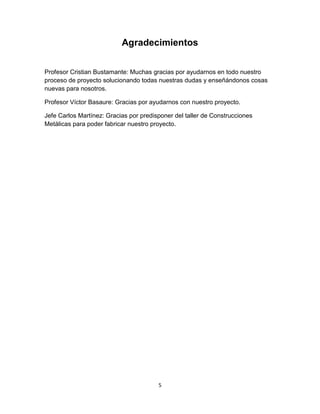 Agradecimientos


Profesor Cristian Bustamante: Muchas gracias por ayudarnos en todo nuestro
proceso de proyecto solucionando todas nuestras dudas y enseñándonos cosas
nuevas para nosotros.

Profesor Víctor Basaure: Gracias por ayudarnos con nuestro proyecto.

Jefe Carlos Martínez: Gracias por predisponer del taller de Construcciones
Metálicas para poder fabricar nuestro proyecto.




                                        5
 