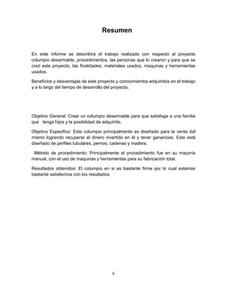 Resumen


En este informe se describirá el trabajo realizado con respecto al proyecto
columpio desarmable, procedimientos, las personas que lo crearon y para que se
creó este proyecto, las finalidades, materiales usados, maquinas y herramientas
usados.

Beneficios y desventajas de este proyecto y conocimientos adquiridos en el trabajo
y a lo largo del tiempo de desarrollo del proyecto.




Objetivo General: Crear un columpio desarmable para que satisfaga a una familia
que tenga hijos y la posibilidad de adquirirlo.

Objetivo Especifico: Este columpio principalmente es diseñado para la venta del
mismo logrando recuperar el dinero invertido en él y tener ganancias. Este está
diseñado de perfiles tubulares, pernos, cadenas y madera.

 Método de procedimiento: Principalmente el procedimiento fue en su mayoría
manual, con el uso de maquinas y herramientas para su fabricación total.

Resultados obtenidos: El columpio en si es bastante firme por lo cual estamos
bastante satisfechos con los resultados.




                                        6
 