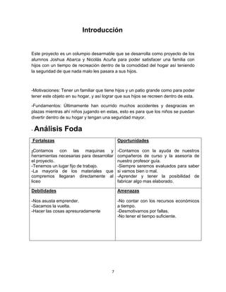 Introducción


Este proyecto es un columpio desarmable que se desarrolla como proyecto de los
alumnos Joshua Abarca y Nicolás Acuña para poder satisfacer una familia con
hijos con un tiempo de recreación dentro de la comodidad del hogar así teniendo
la seguridad de que nada malo les pasara a sus hijos.



-Motivaciones: Tener un familiar que tiene hijos y un patio grande como para poder
tener este objeto en su hogar, y así lograr que sus hijos se recreen dentro de esta.

-Fundamentos: Últimamente han ocurrido muchos accidentes y desgracias en
plazas mientras ahí niños jugando en estas, esto es para que los niños se puedan
divertir dentro de su hogar y tengan una seguridad mayor.

-   Análisis Foda
Fortalezas                                   Oportunidades

-Contamos con las maquinas y                 -Contamos con la ayuda de nuestros
herramientas necesarias para desarrollar     compañeros de curso y la asesoría de
el proyecto.                                 nuestro profesor guía.
-Tenemos un lugar fijo de trabajo.           -Siempre seremos evaluados para saber
-La mayoría de los materiales que            si vamos bien o mal.
compremos llegaran directamente al           -Aprender y tener la posibilidad de
liceo                                        fabricar algo mas elaborado.

Debilidades                                  Amenazas

-Nos asusta emprender.                       -No contar con los recursos económicos
-Sacamos la vuelta.                          a tiempo.
-Hacer las cosas apresuradamente             -Desmotivarnos por fallas.
                                             -No tener el tiempo suficiente.




                                         7
 