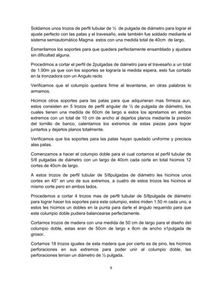 Soldamos unos trozos de perfil tubular de ½ de pulgada de diámetro para lograr el
ajuste perfecto con las patas y el travesaño, este también fue soldado mediante el
sistema semiautomático Magma estos con una medida total de 40cm de largo.

Esmerilamos los soportes para que quedara perfectamente ensamblado y ajustara
sin dificultad alguna.

Procedimos a cortar el perfil de 2pulgadas de diámetro para el travesaño a un total
de 1.90m ya que con los soportes se lograría la medida espera, esto fue cortado
en la tronzadora con un Angulo recto

Verificamos que el columpio quedara firme al levantarse, en otras palabras lo
armamos.

Hicimos otros soportes para las patas para que adquirieran mas firmeza aun,
estos consisten en 5 trozos de perfil angular de ½ de pulgada de diámetro, los
cuales tienen una medida de 60cm de largo a estos los apretamos en ambos
extremos con un total de 10 cm de ancho al dejarlos planos mediante la presión
del tornillo de banco, calentamos los extremos de estas piezas para lograr
juntarlos y dejarlos planos totalmente.

Verificamos que los soportes para las patas hayan quedado uniforme y precisos
alas patas.

Comenzamos a hacer el columpio doble para el cual cortamos el perfil tubular de
5/8 pulgadas de diámetro con un largo de 40cm cada corte en total hicimos 12
cortes de 40cm de largo.

A estos trozos de perfil tubular de 5/8pulgadas de diámetro les hicimos unos
cortes en 45° en uno de sus extremos, a cuatro de estos trozos les hicimos el
mismo corte pero en ambos lados.

Procedemos a cortar 4 trozos mas de perfil tubular de 5/8pulgada de diámetro
para lograr hacer los soportes para este columpio, estos miden 1.50 m cada uno, a
estos les hicimos un dobles en la punta para darle el ángulo requerido para que
este columpio doble pudiera balancearse perfectamente.

Cortamos trozos de madera con una medida de 50 cm de largo para el diseño del
columpio doble, estas eran de 50cm de largo x 8cm de ancho x1pulgada de
grosor.

Cortamos 18 trozos iguales de esta madera que por cierto es de pino, les hicimos
perforaciones en sus extremos para poder unir al columpio doble, las
perforaciones tenían un diámetro de ½ pulgada.

                                         9
 