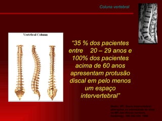 Modic, MT: Disco Intervertebral: alterações na intensidade de sinal na MR dos discos normais. Radiology. 166:332-334, 1990 “ 35 % dos pacientes entre  20 – 29 anos e 100% dos pacientes acima de 60 anos apresentam protusão discal em pelo menos um espaço intervertebral” Coluna vertebral 