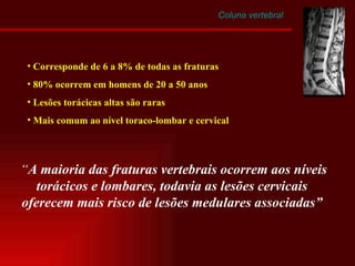 Coluna vertebral Corresponde de 6 a 8% de todas as fraturas 80% ocorrem em homens de 20 a 50 anos Lesões torácicas altas são raras Mais comum ao nível toraco-lombar e cervical “ A maioria das fraturas vertebrais ocorrem aos níveis torácicos e lombares, todavia as lesões cervicais oferecem mais risco de lesões medulares associadas” 