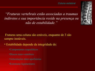 Coluna vertebral Fraturas uma coluna são estáveis, enquanto de 3 são sempre instáveis. Estabilidade depende da integridade de: Componentes esqueléticos Discos inter-vertebrais Articulações inter-apofisárias Estruturas ligamentares “ Fraturas vertebrais estão associadas a traumas indiretos e sua importância reside na presença ou não de estabilidade.” 