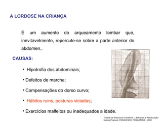 A LORDOSE NA CRIANÇA É um aumento do arqueamento lombar que, inevitavelmente, repercute-se sobre a parte anterior do abdomen,.  CAUSAS: Hipotrofia dos abdominais; Defeitos de marcha; Compensações do dorso curvo;  Hábitos ruins, posturas viciadas ; Exercícios malfeitos ou inadequados a idade.  Tratado de Exercícios Corretivos – Aplicados a Reeducação Motora Postural- FRANCESCO TRIBASTONE - 2002 